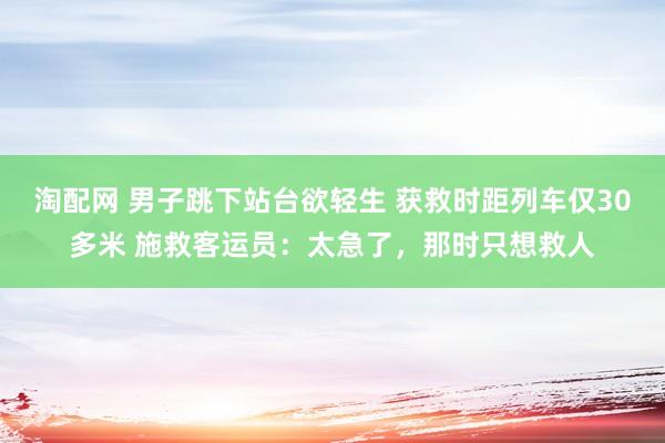 淘配网 男子跳下站台欲轻生 获救时距列车仅30多米 施救客运员：太急了，那时只想救人