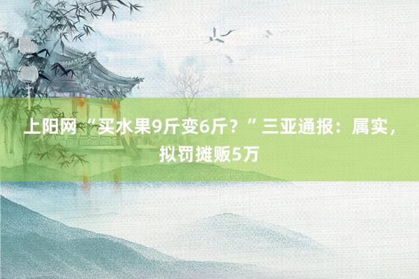 上阳网 “买水果9斤变6斤？”三亚通报：属实，拟罚摊贩5万