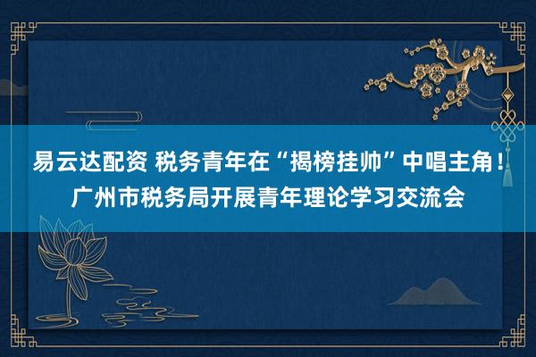 易云达配资 税务青年在“揭榜挂帅”中唱主角！广州市税务局开展青年理论学习交流会