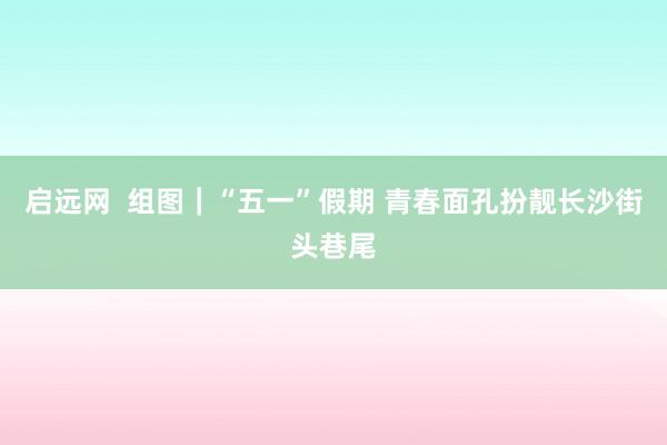 启远网  组图｜“五一”假期 青春面孔扮靓长沙街头巷尾
