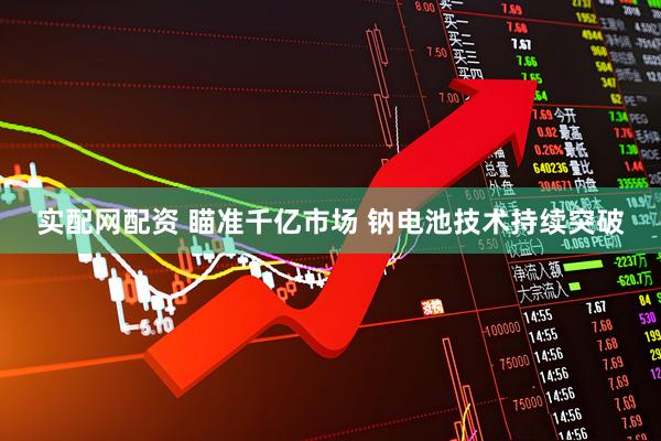 实配网配资 瞄准千亿市场 钠电池技术持续突破