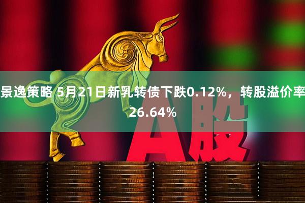 景逸策略 5月21日新乳转债下跌0.12%，转股溢价率26.64%