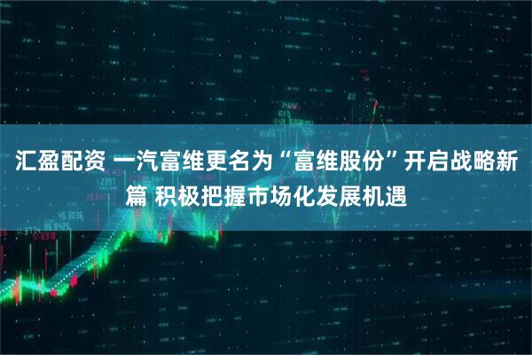 汇盈配资 一汽富维更名为“富维股份”开启战略新篇 积极把握市场化发展机遇