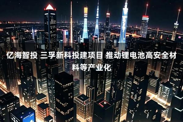 亿海智投 三孚新科投建项目 推动锂电池高安全材料等产业化