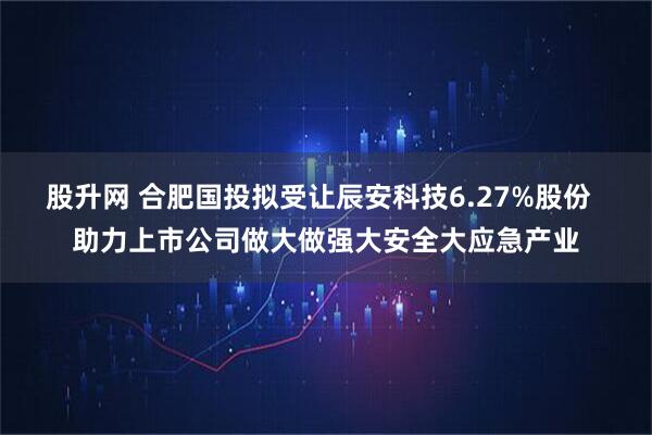 股升网 合肥国投拟受让辰安科技6.27%股份  助力上市公司做大做强大安全大应急产业
