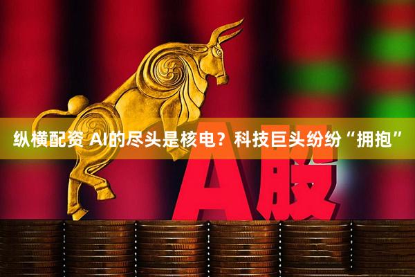 纵横配资 AI的尽头是核电？科技巨头纷纷“拥抱”