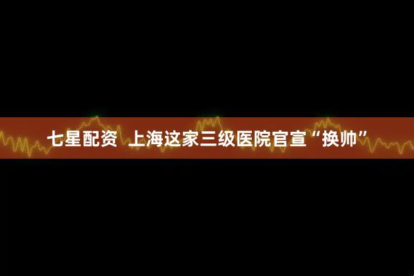 七星配资  上海这家三级医院官宣“换帅”