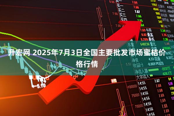 升宏网 2025年7月3日全国主要批发市场蜜桔价格行情