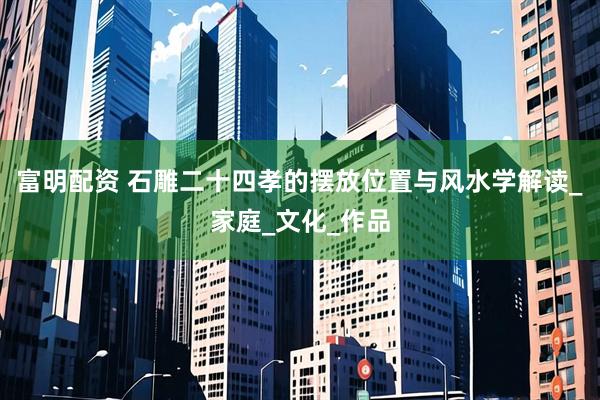 富明配资 石雕二十四孝的摆放位置与风水学解读_家庭_文化_作品