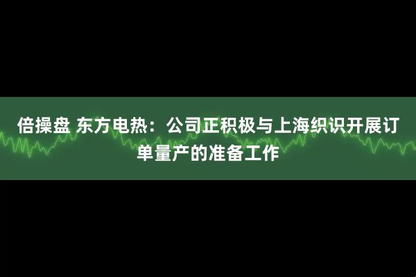 倍操盘 东方电热：公司正积极与上海织识开展订单量产的准备工作