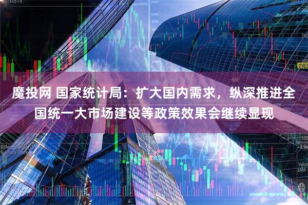 魔投网 国家统计局：扩大国内需求，纵深推进全国统一大市场建设等政策效果会继续显现