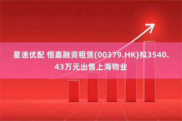 星速优配 恒嘉融资租赁(00379.HK)拟3540.43万元出售上海物业
