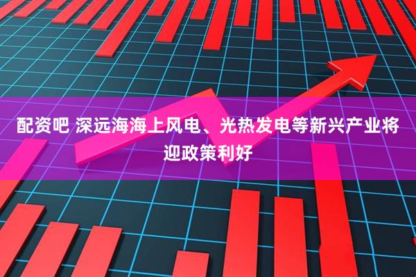 配资吧 深远海海上风电、光热发电等新兴产业将迎政策利好