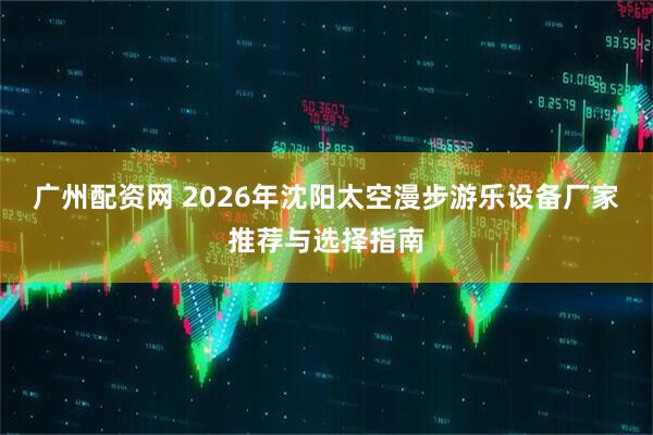 广州配资网 2026年沈阳太空漫步游乐设备厂家推荐与选择指南